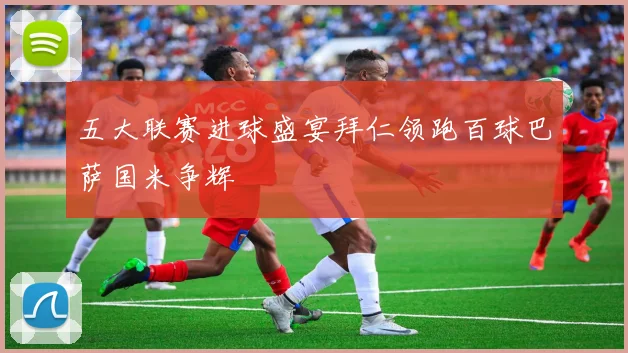 五大联赛进球盛宴拜仁领跑百球巴萨国米争辉