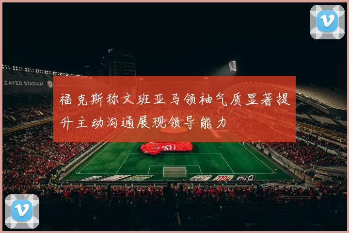 福克斯称文班亚马领袖气质显著提升主动沟通展现领导能力