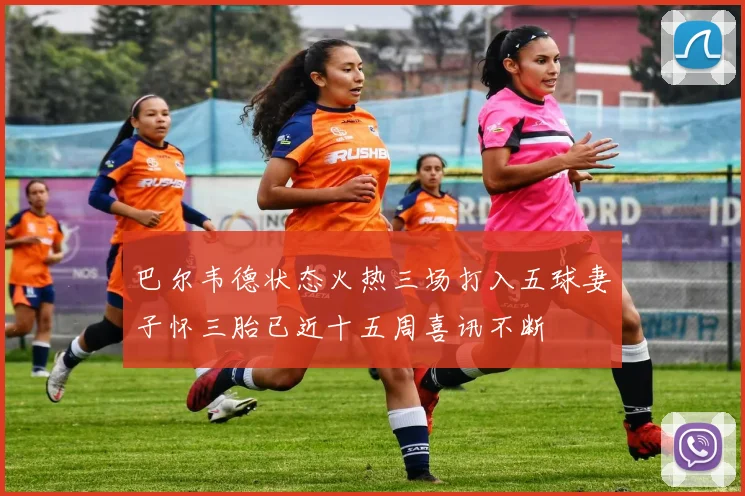 巴尔韦德状态火热三场打入五球妻子怀三胎已近十五周喜讯不断