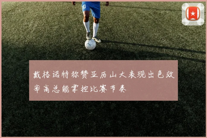 戴格诺特称赞亚历山大表现出色效率高总能掌控比赛节奏