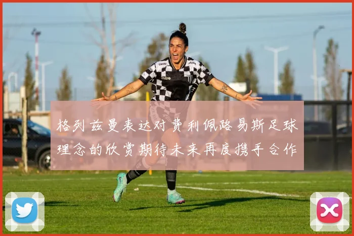 格列兹曼表达对费利佩路易斯足球理念的欣赏期待未来再度携手合作