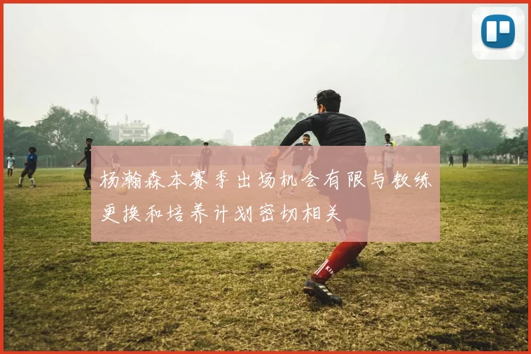 杨瀚森本赛季出场机会有限与教练更换和培养计划密切相关