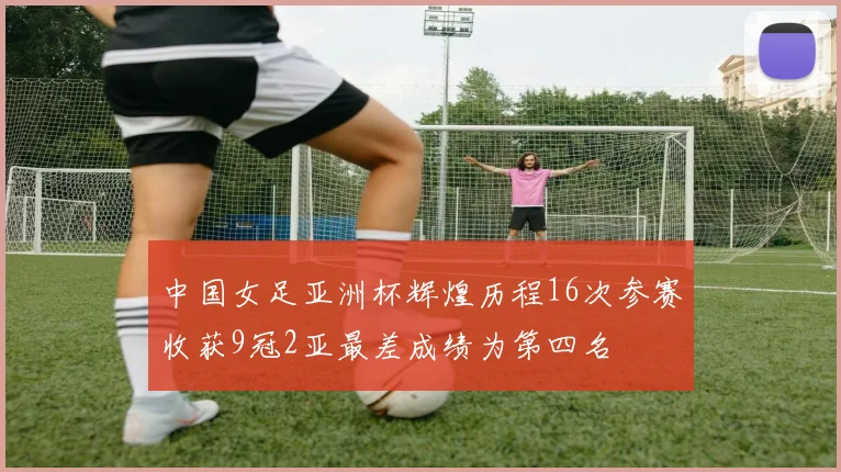 中国女足亚洲杯辉煌历程16次参赛收获9冠2亚最差成绩为第四名