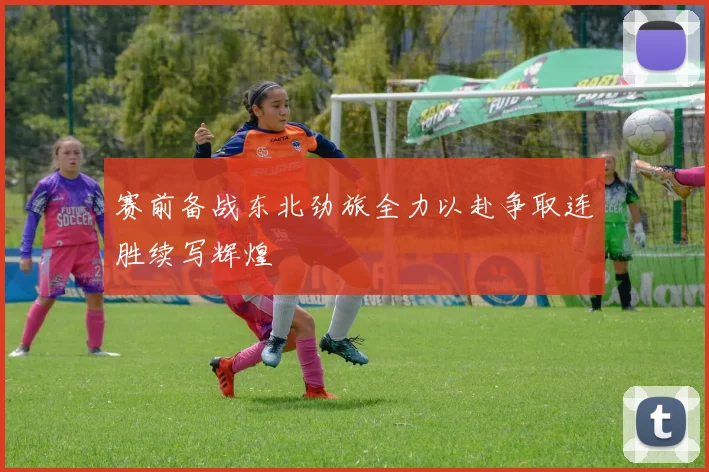 赛前备战东北劲旅全力以赴争取连胜续写辉煌