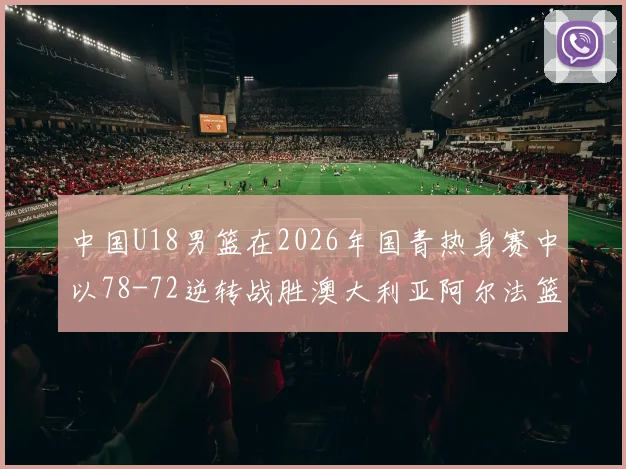 中国U18男篮在2026年国青热身赛中以78-72逆转战胜澳大利亚阿尔法篮球学院