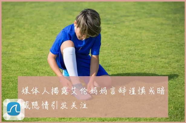 媒体人揭露艾伦妈妈言辞谨慎或暗藏隐情引发关注